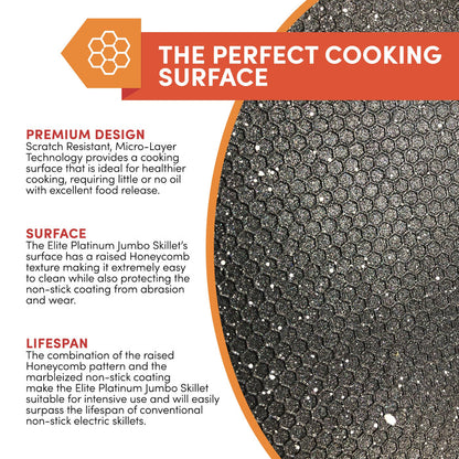 THE PERFECT COOKING SURFACE PREMIUM DESIGN Scratch Resistant, Micro-Layer Technology provides a cooking surface that is ideal for healthier cooking, requiring little or no oil with excellent food release. SURFACE The Elite Platinum Jumbo Skillet's surface has a raised Honeycomb texture making it extremely easy to clean while also protecting the non-stick coating from abrasion and wear.LIFESPAN